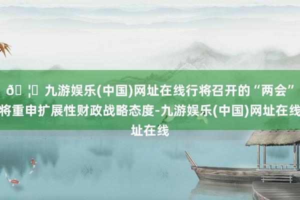 🦄九游娱乐(中国)网址在线行将召开的“两会”将重申扩展性财政战略态度-九游娱乐(中国)网址在线