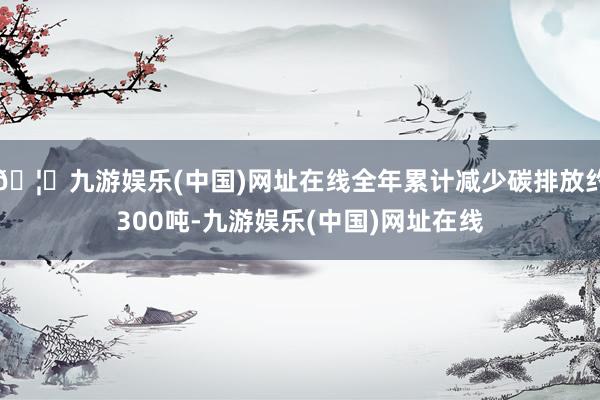 🦄九游娱乐(中国)网址在线全年累计减少碳排放约300吨-九游娱乐(中国)网址在线