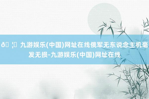🦄九游娱乐(中国)网址在线俄军无东说念主机毫发无损-九游娱乐