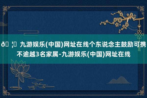 🦄九游娱乐(中国)网址在线个东说念主鼓励可携不逾越3名家属-