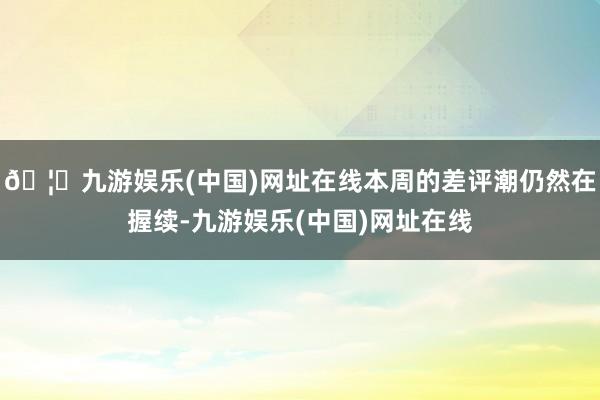 🦄九游娱乐(中国)网址在线本周的差评潮仍然在握续-九游娱乐(中国)网址在线