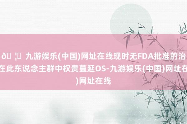 🦄九游娱乐(中国)网址在线现时无FDA批准的治疗在此东说念主群中权贵蔓延OS-九游娱乐(中国)网址在线