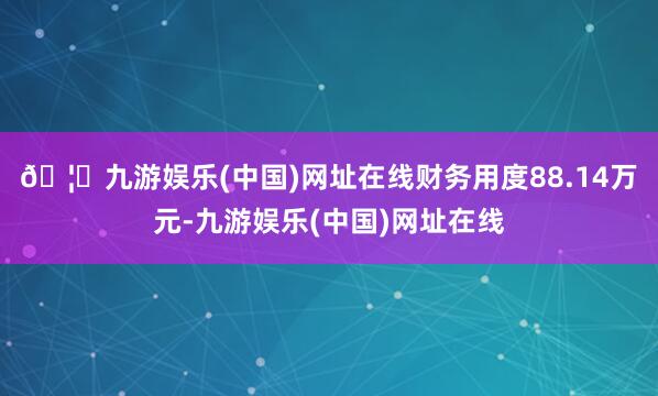 🦄九游娱乐(中国)网址在线财务用度88.14万元-九游娱乐(中国)网址在线