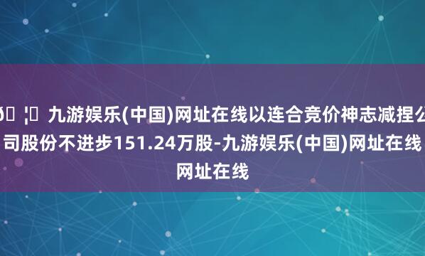 🦄九游娱乐(中国)网址在线以连合竞价神志减捏公司股份不进步1