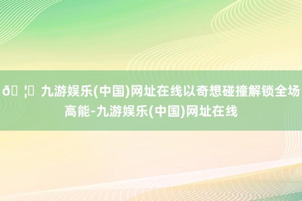 🦄九游娱乐(中国)网址在线以奇想碰撞解锁全场高能-九游娱乐(
